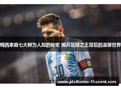 梅西家庭七大鲜为人知的秘密 揭开足球之王背后的温馨世界