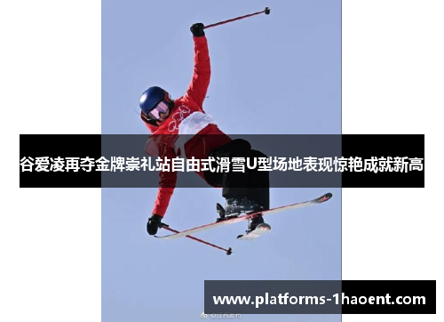 谷爱凌再夺金牌崇礼站自由式滑雪U型场地表现惊艳成就新高
