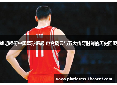 姚明领衔中国篮球崛起 电竞风云与五大传奇时刻的历史回顾