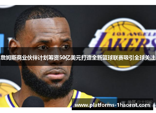 詹姆斯商业伙伴计划筹资50亿美元打造全新篮球联赛吸引全球关注