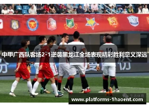 中甲广西队客场2-1逆袭黑龙江全场表现精彩胜利意义深远