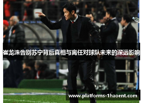 崔龙洙告别苏宁背后真相与离任对球队未来的深远影响
