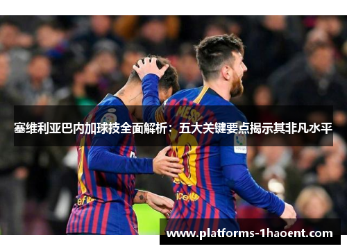 塞维利亚巴内加球技全面解析：五大关键要点揭示其非凡水平