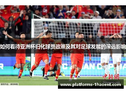 如何看待亚洲杯归化球员政策及其对足球发展的深远影响 如何看待亚洲杯归化球员政策及其对足球发展的深远影响