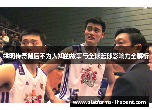姚明传奇背后不为人知的故事与全球篮球影响力全解析 姚明传奇背后不为人知的故事与全球篮球影响力全解析
