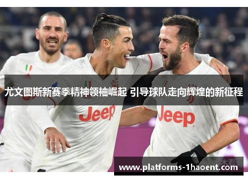 尤文图斯新赛季精神领袖崛起 引导球队走向辉煌的新征程