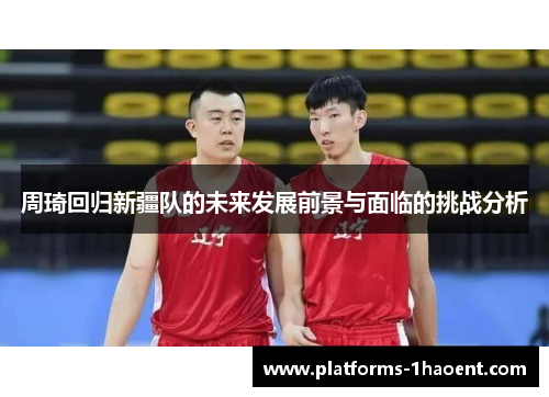 周琦回归新疆队的未来发展前景与面临的挑战分析 周琦回归新疆队的未来发展前景与面临的挑战分析