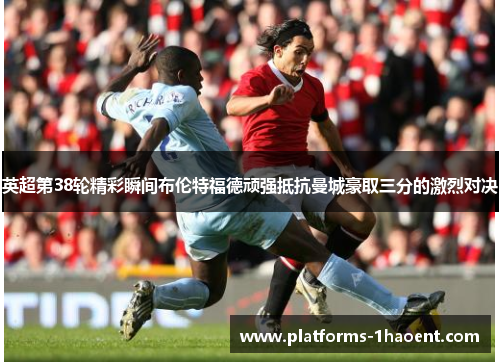 英超第38轮精彩瞬间布伦特福德顽强抵抗曼城豪取三分的激烈对决