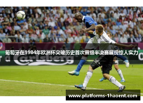 葡萄牙在1984年欧洲杯突破历史首次晋级半决赛展现惊人实力