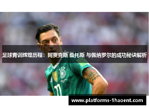 足球青训辉煌历程：阿贾克斯 桑托斯 与佩纳罗尔的成功秘诀解析