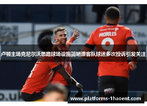 卢顿主场克尼尔沃思路球场设施简陋遭客队球迷多次投诉引发关注